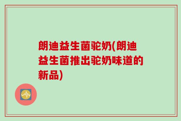 朗迪益生菌驼奶(朗迪益生菌推出驼奶味道的新品)