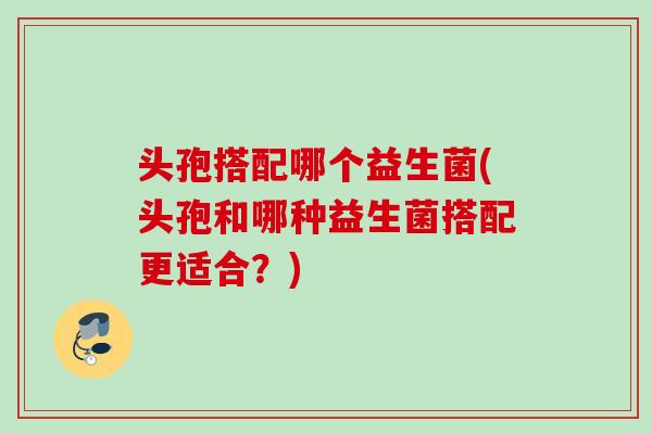 头孢搭配哪个益生菌(头孢和哪种益生菌搭配更适合？)