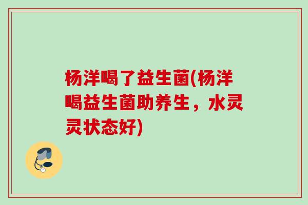 杨洋喝了益生菌(杨洋喝益生菌助养生，水灵灵状态好)