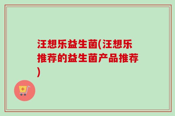 汪想乐益生菌(汪想乐推荐的益生菌产品推荐)