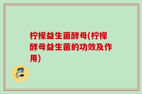 柠檬益生菌酵母(柠檬酵母益生菌的功效及作用) 柠檬益生菌酵母(柠檬酵母益生菌的功效及作用)