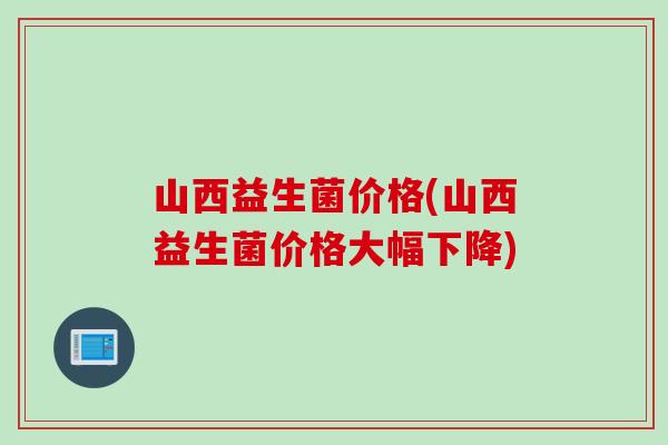 山西益生菌价格(山西益生菌价格大幅下降) 山西益生菌价格(山西益生菌价格大幅下降)