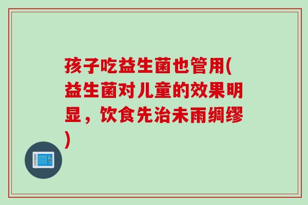 孩子吃益生菌也管用(益生菌对儿童的效果明显，饮食先未雨绸缪)