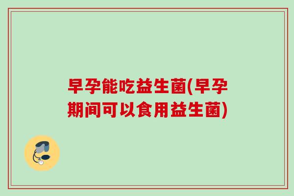 早孕能吃益生菌(早孕期间可以食用益生菌)