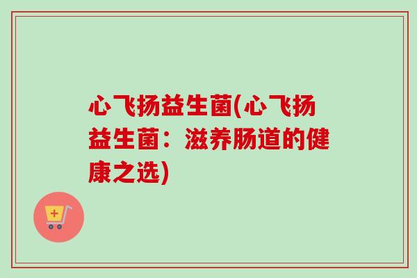 心飞扬益生菌(心飞扬益生菌:滋养肠道的健康之选) 心飞扬益生菌(心飞扬益生菌:滋养肠道的健康之选)