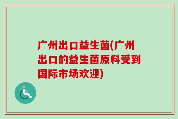 广州出口益生菌(广州出口的益生菌原料受到国际市场欢迎)