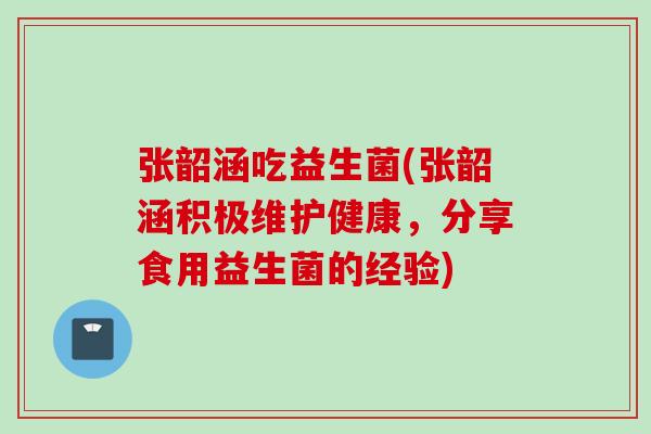 张韶涵吃益生菌(张韶涵积极维护健康,分享食用益生菌的经验) 张韶涵吃益生菌(张韶涵积极维护健康,分享食用益生菌的经验)