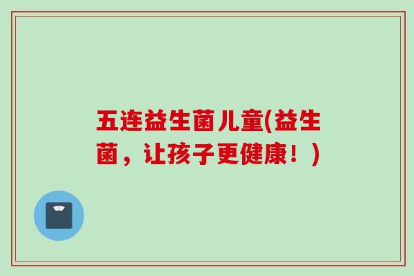 五连益生菌儿童(益生菌，让孩子更健康！)