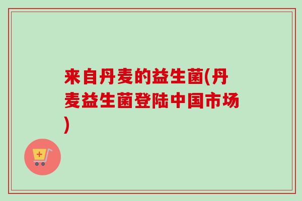 来自丹麦的益生菌(丹麦益生菌登陆中国市场) 来自丹麦的益生菌(丹麦益生菌登陆中国市场)