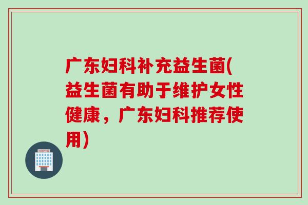 广东补充益生菌(益生菌有助于维护女性健康,广东推荐使用) 广东补充益生菌(益生菌有助于维护女性健康,广东推荐使用)