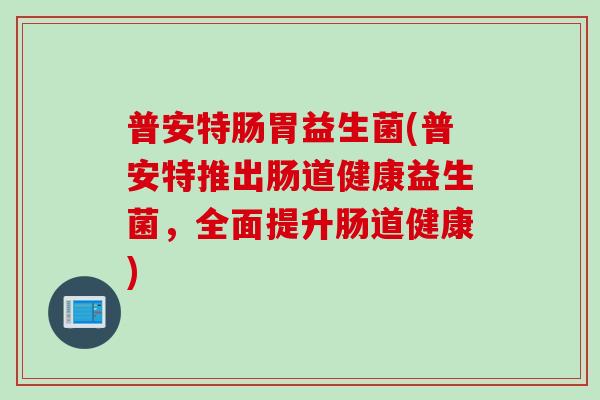 普安特肠胃益生菌(普安特推出肠道健康益生菌,全面提升肠道健康) 普安特肠胃益生菌(普安特推出肠道健康益生菌,全面提升肠道健康)