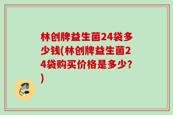 林创牌益生菌24袋多少钱(林创牌益生菌24袋购买价格是多少?) 林创牌益生菌24袋多少钱(林创牌益生菌24袋购买价格是多少?)
