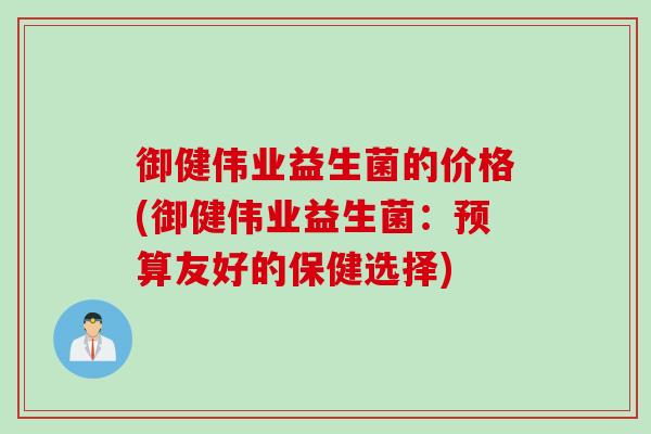御健伟业益生菌的价格(御健伟业益生菌:预算友好的保健选择) 御健伟业益生菌的价格(御健伟业益生菌:预算友好的保健选择)