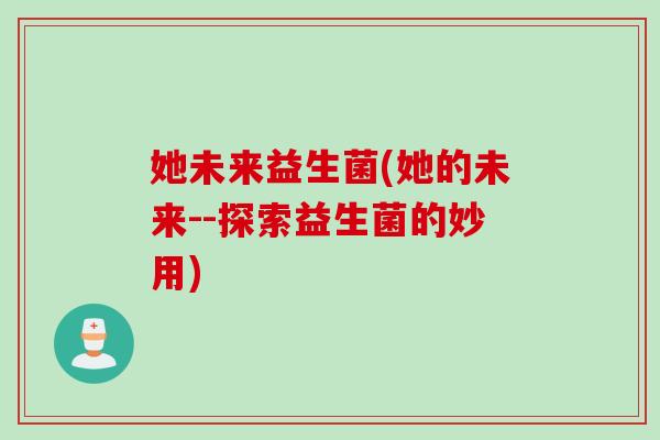 她未来益生菌(她的未来--探索益生菌的妙用) 她未来益生菌(她的未来--探索益生菌的妙用)