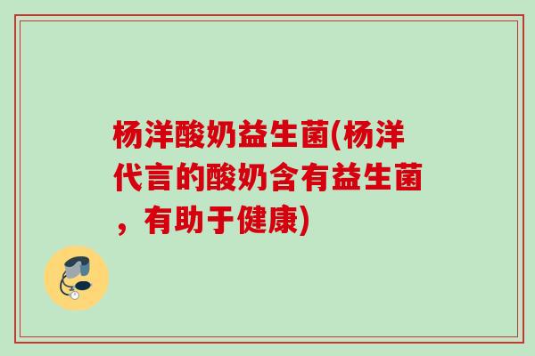 杨洋酸奶益生菌(杨洋代言的酸奶含有益生菌，有助于健康)