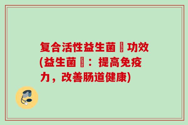 复合活性益生菌魡功效(益生菌魡:提高力,改善肠道健康) 复合活性益生菌魡功效(益生菌魡:提高力,改善肠道健康)