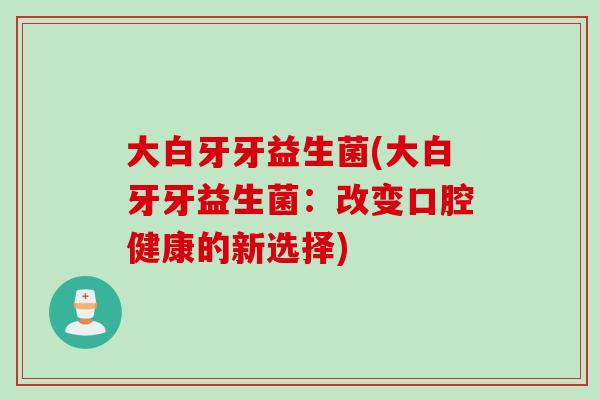 大白牙牙益生菌(大白牙牙益生菌：改变口腔健康的新选择)