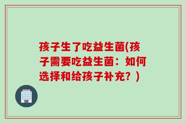 孩子生了吃益生菌(孩子需要吃益生菌：如何选择和给孩子补充？)