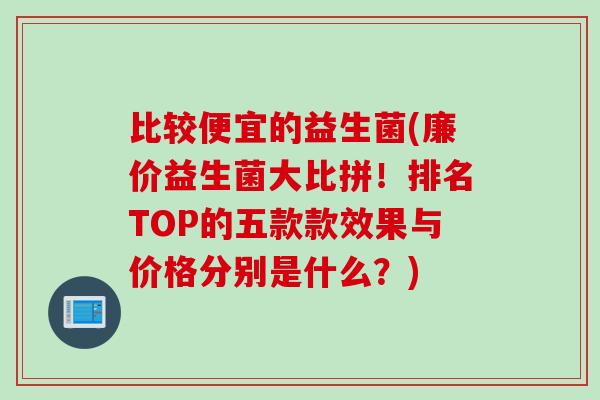 比较便宜的益生菌(廉价益生菌大比拼!排名TOP的五款款效果与价格分别是什么?) 比较便宜的益生菌(廉价益生菌大比拼!排名TOP的五款款效果与价格分别是什么?)