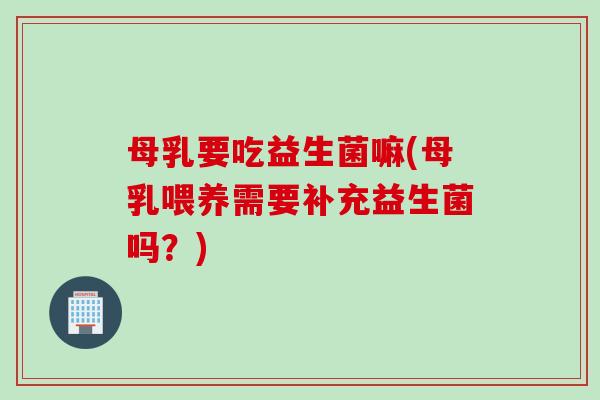 母乳要吃益生菌嘛(母乳喂养需要补充益生菌吗？)
