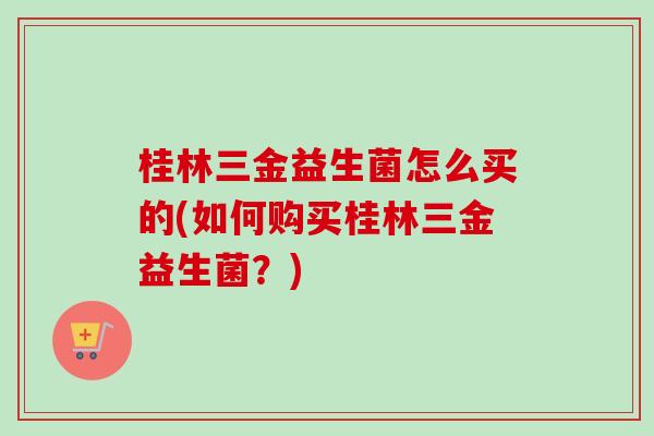 桂林三金益生菌怎么买的(如何购买桂林三金益生菌？)