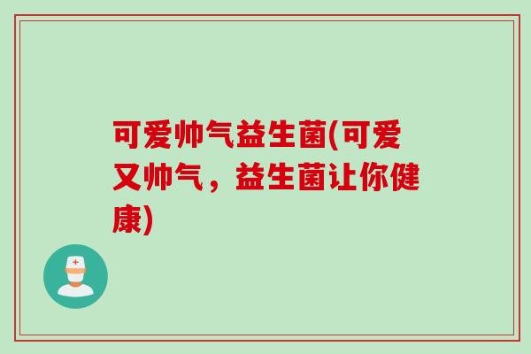 可爱帅气益生菌(可爱又帅气，益生菌让你健康)