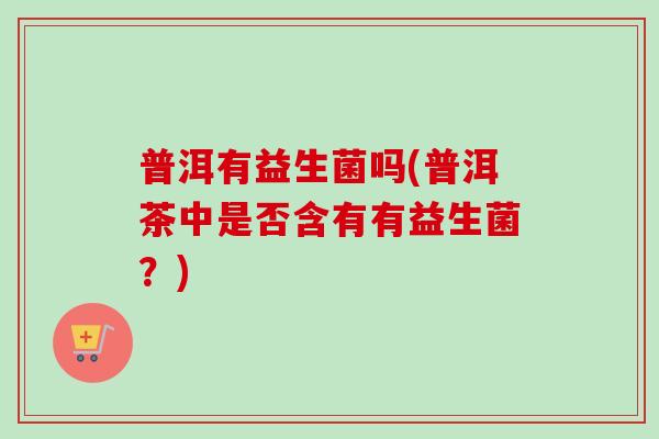 普洱有益生菌吗(普洱茶中是否含有有益生菌?) 普洱有益生菌吗(普洱茶中是否含有有益生菌?)