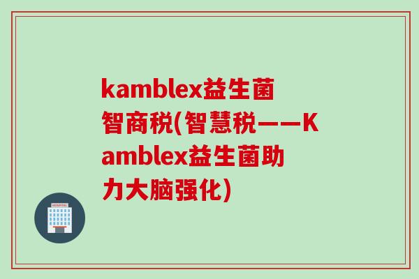 kamblex益生菌智商税(智慧税——Kamblex益生菌助力大脑强化)