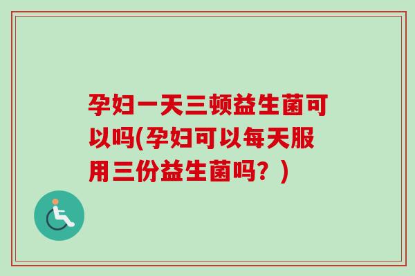孕妇一天三顿益生菌可以吗(孕妇可以每天服用三份益生菌吗?) 孕妇一天三顿益生菌可以吗(孕妇可以每天服用三份益生菌吗?)