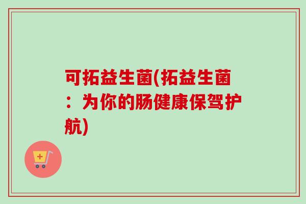 可拓益生菌(拓益生菌:为你的肠健康保驾护航) 可拓益生菌(拓益生菌:为你的肠健康保驾护航)