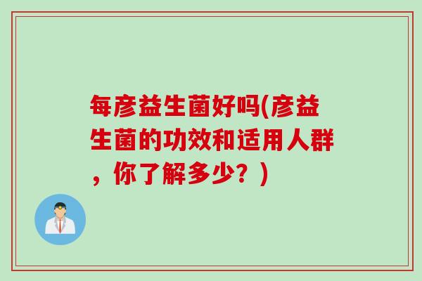 每彦益生菌好吗(彦益生菌的功效和适用人群，你了解多少？)