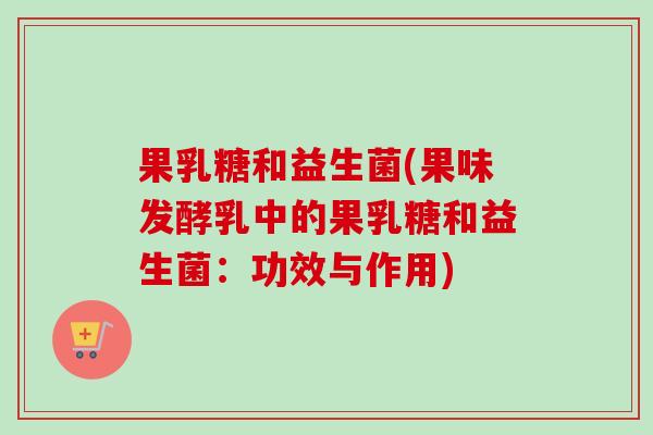果乳糖和益生菌(果味发酵乳中的果乳糖和益生菌:功效与作用) 果乳糖和益生菌(果味发酵乳中的果乳糖和益生菌:功效与作用)