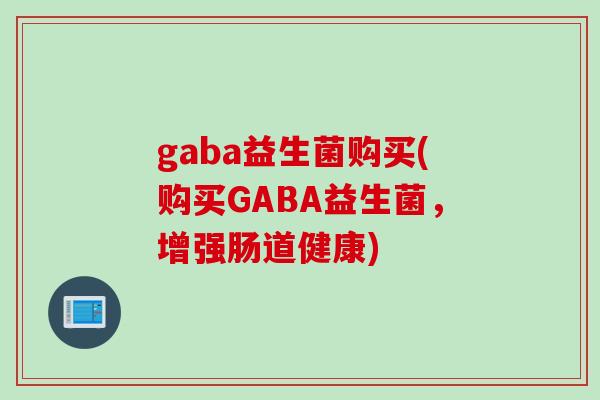 gaba益生菌购买(购买GABA益生菌,增强肠道健康) gaba益生菌购买(购买GABA益生菌,增强肠道健康)