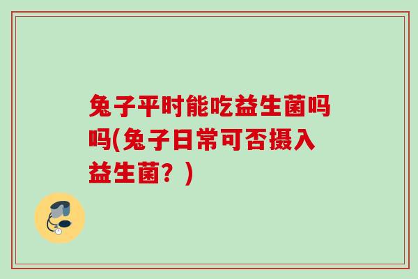 兔子平时能吃益生菌吗吗(兔子日常可否摄入益生菌？)