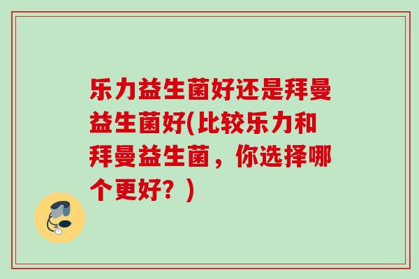 乐力益生菌好还是拜曼益生菌好(比较乐力和拜曼益生菌,你选择哪个更好?) 乐力益生菌好还是拜曼益生菌好(比较乐力和拜曼益生菌,你选择哪个更好?)