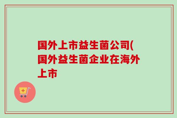 国外上市益生菌公司(国外益生菌企业在海外上市