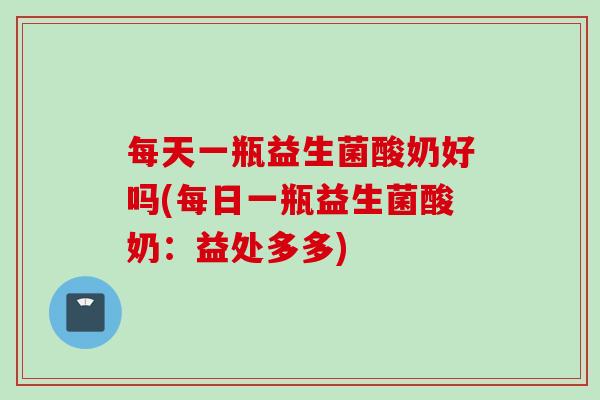 每天一瓶益生菌酸奶好吗(每日一瓶益生菌酸奶:益处多多) 每天一瓶益生菌酸奶好吗(每日一瓶益生菌酸奶:益处多多)