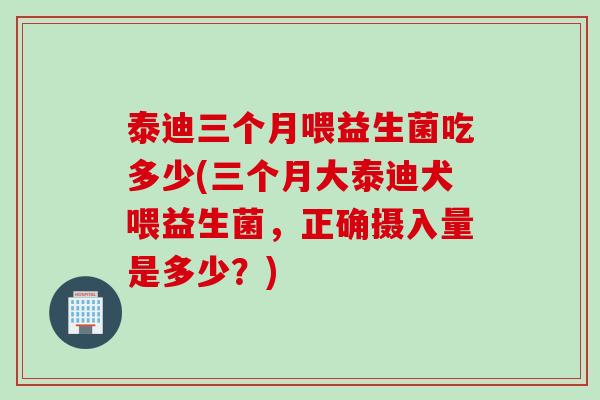泰迪三个月喂益生菌吃多少(三个月大泰迪犬喂益生菌，正确摄入量是多少？)