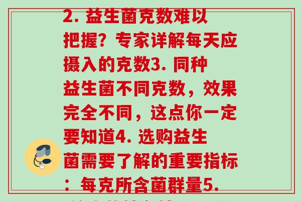 每克益生菌(1. 克数愈多，效果愈好，益生菌到底该吃多少克？2. 益生菌克数难以把握？专家详解每天应摄入的克数3. 同种益生菌不同克数，效果完全不同，这点你一定要知道4. 选购益生菌需要了解的重要指标：每克所含菌群量5. 益生菌越多越好？别忘了吃太多可也会有副作用)