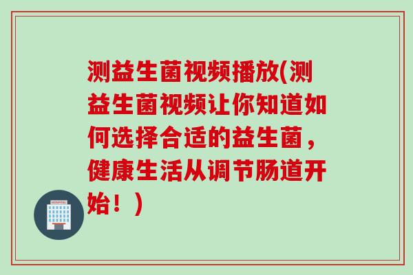 测益生菌视频播放(测益生菌视频让你知道如何选择合适的益生菌，健康生活从调节肠道开始！)