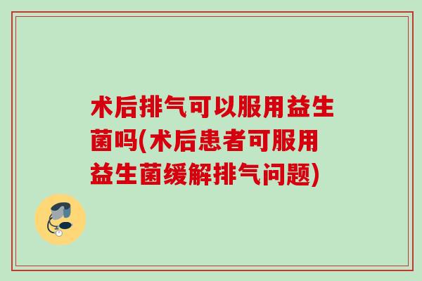术后排气可以服用益生菌吗(术后患者可服用益生菌缓解排气问题) 术后排气可以服用益生菌吗(术后患者可服用益生菌缓解排气问题)