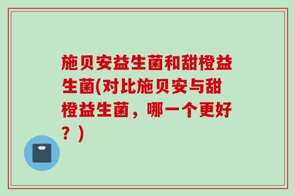 施贝安益生菌和甜橙益生菌(对比施贝安与甜橙益生菌,哪一个更好?) 施贝安益生菌和甜橙益生菌(对比施贝安与甜橙益生菌,哪一个更好?)