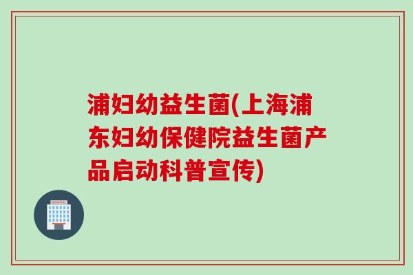 浦妇幼益生菌(上海浦东妇幼保健院益生菌产品启动科普宣传)