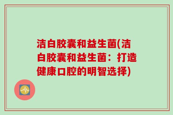洁白胶囊和益生菌(洁白胶囊和益生菌：打造健康口腔的明智选择)