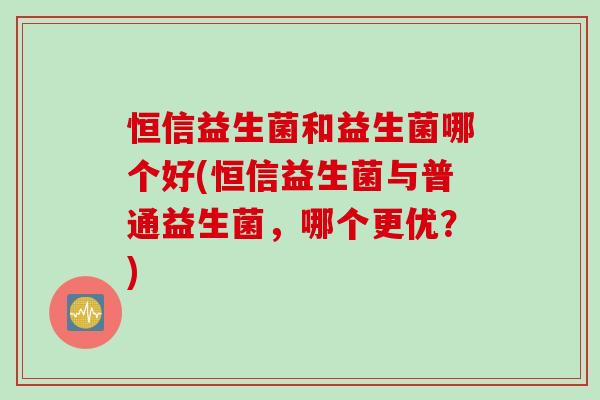 恒信益生菌和益生菌哪个好(恒信益生菌与普通益生菌，哪个更优？)