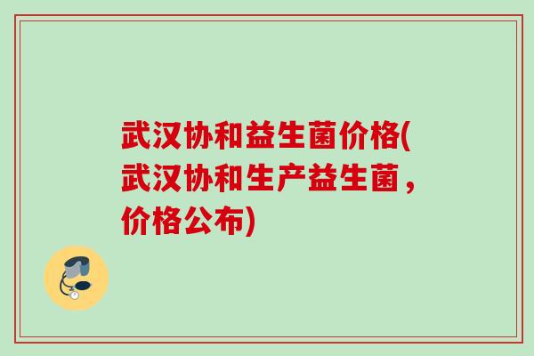 武汉协和益生菌价格(武汉协和生产益生菌，价格公布)