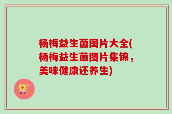 杨梅益生菌图片大全(杨梅益生菌图片集锦，美味健康还养生)