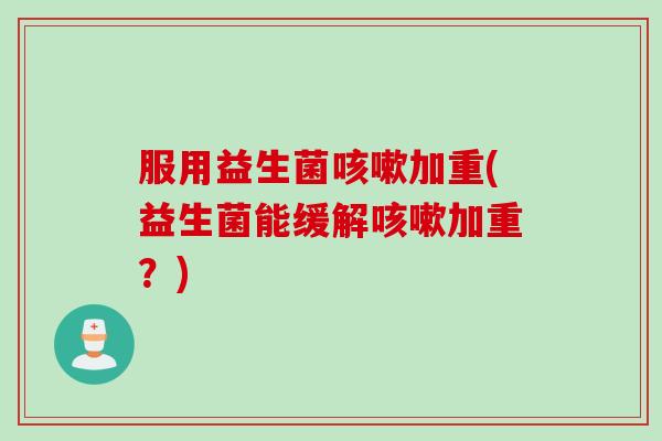 服用益生菌加重(益生菌能缓解加重?) 服用益生菌加重(益生菌能缓解加重?)