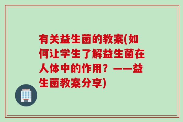 有关益生菌的教案(如何让学生了解益生菌在人体中的作用?——益生菌教案分享) 有关益生菌的教案(如何让学生了解益生菌在人体中的作用?——益生菌教案分享)