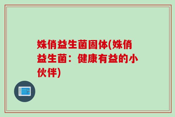 姝俏益生菌固体(姝俏益生菌:健康有益的小伙伴) 姝俏益生菌固体(姝俏益生菌:健康有益的小伙伴)